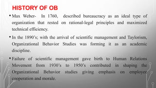 HISTORY OF OB
• Max Weber- In 1760, described bureaucracy as an ideal type of
organization that rested on rational-legal principles and maximized
technical efficiency.
• In the 1890’s; with the arrival of scientific management and Taylorism,
Organizational Behavior Studies was forming it as an academic
discipline.
• Failure of scientific management gave birth to Human Relations
Movement from 1930’s to 1950’s contributed in shaping the
Organizational Behavior studies giving emphasis on employee
cooperation and morale.
 