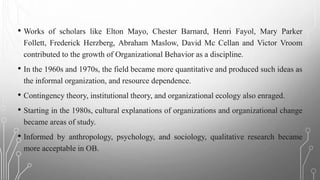 • Works of scholars like Elton Mayo, Chester Barnard, Henri Fayol, Mary Parker
Follett, Frederick Herzberg, Abraham Maslow, David Mc Cellan and Victor Vroom
contributed to the growth of Organizational Behavior as a discipline.
• In the 1960s and 1970s, the field became more quantitative and produced such ideas as
the informal organization, and resource dependence.
• Contingency theory, institutional theory, and organizational ecology also enraged.
• Starting in the 1980s, cultural explanations of organizations and organizational change
became areas of study.
• Informed by anthropology, psychology, and sociology, qualitative research became
more acceptable in OB.
 
