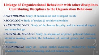 ➢PSYCHOLOGY: Study of human mind and its impact on life
➢SOCIOLOGY: Study of society & social relationships
➢ANTHROPOLOGY: Study of the human heredity and the ancestral impact
on human beings
➢POLITICAL SCIENCE: Study on acquisition of power, political behaviour,
decision making, conflict, the behaviour of interest groups and coalition
formation.
➢ECONOMICS: study on labour market dynamics, productivity, human
resource planning and forecasting, and cost benefit analysis.
Linkage of Organizational Behaviour with other disciplines
Contributing Disciplines to the Organization Behaviour
 
