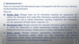 2. Informational roles:
These are concerned with informational aspect of managerial work like receiving, collecting,
and disseminating information.
These are:
a) Monitor Role: Manager looks out for information regarding the organization. He
collects the information from inside (like information regarding problem areas of the
organization) as well as outside (information regarding competition, new technology,
etc.) the organization through reports, magazines, etc.
b) Disseminator Role: Manager transmits the important information gathered from inside
or outside the organization to related organizational members. He may do this by
holding informational meetings, sending reports or emails, making phone calls etc.
c) Spokes person: Manager transmits organization's information to outside like
government, departments, public, media etc. This information may include
organization's annual reports, achievements, plans, policies, etc. They may do it by
holding board meetings or advertising in newspapers, etc.
 