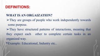 DEFINITIONS:
WHAT IS AN ORGAIZATION?
➢They are groups of people who work independently towards
some purpose.
➢They have structured patterns of interactions, meaning that
they expect each other to complete certain tasks in an
organized way.
•Example: Educational, Industry etc..
 