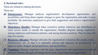 3. Decisional roles:
These are related to making decisions.
These are:
a) Entrepreneur: Manager analyses organization's development opportunities and
possibilities and bring about organic changes to grow the organization and make it more
profitable. He motivates employees to give their suggestions and achieve organization's
objectives.
b) Disturbance Handler: Manager takes corrective actions whenever any disturbance or
crisis occurs inside or outside the organization. Handles disputes among employees,
among employees and business partners, and among business partners. Thus he plays the
role of a rescuer.
c) Resources Allocator: Manager allocates the organization's resources like people, money,
infrastructure, etc. so that it is optimally utilized and enhances its productivity. He
approves plans, budgets and programmes, and set priorities.
d) Negotiator: Manager negotiates with the team, departments and organizations to defend
business interests and gain advantage for his team, department and organization.
 