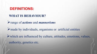 DEFINITIONS:
WHAT IS BEHAVIOUR?
➢range of actions and mannerisms
➢made by individuals, organisms or artificial entities
➢which are influenced by culture, attitudes, emotions, values,
authority, genetics etc.
 