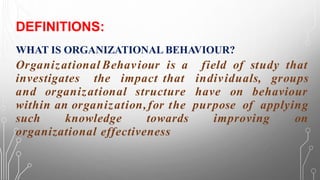 DEFINITIONS:
WHAT IS ORGANIZATIONAL BEHAVIOUR?
Organizational Behaviour is a field of study that
investigates the impact that individuals, groups
and organizational structure have on behaviour
within an organization,for the purpose of applying
such knowledge towards improving on
organizational effectiveness
 