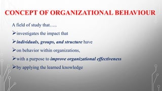 CONCEPT OF ORGANIZATIONAL BEHAVIOUR
A field of study that…..
➢investigates the impact that
➢individuals, groups, and structure have
➢on behavior within organizations,
➢with a purpose to improve organizational effectiveness
➢by applying the learned knowledge
 