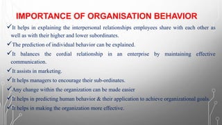 IMPORTANCE OF ORGANISATION BEHAVIOR
✓It helps in explaining the interpersonal relationships employees share with each other as
well as with their higher and lower subordinates.
✓The prediction of individual behavior can be explained.
✓It balances the cordial relationship in an enterprise by maintaining effective
communication.
✓It assists in marketing.
✓It helps managers to encourage their sub-ordinates.
✓Any change within the organization can be made easier
✓It helps in predicting human behavior & their application to achieve organizational goals.
✓It helps in making the organization more effective.
 