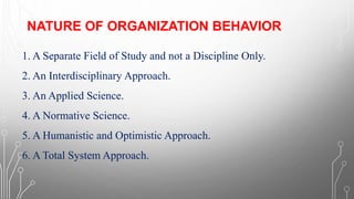 NATURE OF ORGANIZATION BEHAVIOR
1. A Separate Field of Study and not a Discipline Only.
2. An Interdisciplinary Approach.
3. An Applied Science.
4. A Normative Science.
5. A Humanistic and Optimistic Approach.
6. A Total System Approach.
 