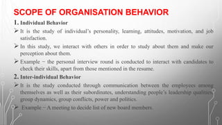 SCOPE OF ORGANISATION BEHAVIOR
1. Individual Behavior
➢It is the study of individual’s personality, learning, attitudes, motivation, and job
satisfaction.
➢In this study, we interact with others in order to study about them and make our
perception about them.
➢Example − the personal interview round is conducted to interact with candidates to
check their skills, apart from those mentioned in the resume.
2. Inter-individual Behavior
➢It is the study conducted through communication between the employees among
themselves as well as their subordinates, understanding people’s leadership qualities,
group dynamics, group conflicts, power and politics.
➢ Example − A meeting to decide list of new board members.
 