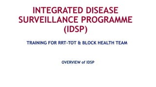 INTEGRATED DISEASE
SURVEILLANCE PROGRAMME
(IDSP)
OVERVIEW of IDSP
TRAINING FOR RRT-TOT & BLOCK HEALTH TEAM
 