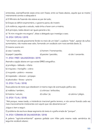 103
entrevistas, exemplificando esses erros com frases; entre as frases abaixo, aquela que se mostra
inteiramente correta e adequada é:
a) O Ministro da Fazenda não estava ao par de tudo;
b) Graças ao déficit orçamentário, o governo parou de investir;
c) A violência, segundo o estudo, nada tinha a haver com a miséria;
d) A princípio, todos devem ser iguais perante a lei;
e) “A mim ninguém me engana”, disse o delegado que investiga o caso.
10. (FGV / DPE-RJ / 2019)
“Um homem acorda gravemente ferido no meio de um lixão”; a palavra “lixão”, apesar do sufixo
aumentativo, não mostra esse valor, formando um vocábulo com novo sentido (texto 3).
O mesmo ocorre em:
a) casa / casarão; c) homem / homenzarrão;
b) papel / papelão; d) pacote / pacotão; e) cão / canzarrão.
11. (FGV / PREF. SALVADOR-BA / 2019)
Assinale a opção abaixo em que existe ERRO ortográfico.
a) privilégio – bêbedo – infarto
b) irriquieto – hieróglifo – crânio
c) muçarela – poleiro – receoso
d) majestade – obcecar – jenipapo
e) jabuticaba – feioso – piscina
12. (FGV / TJ-AL / 2018)
Duas palavras do texto que obedecem à mesma regra de acentuação gráfica são:
a) indébita / também; c) crônicas / atribuídos;
b) história / veículo; d) coíba / já; e) calúnia / plágio.
13. (FGV / TJ-AL / 2018)
“Até porque, nessa toada, a intolerância irracional ganha terreno, e nós vamos ficando cada vez
mais irracionalmente intolerantes com aquilo que não deveríamos ser”.
Julgue o item a seguir.
O problema de escritura desse segmento do texto é a grafia errada de “porque”.
14. (FGV / CÂMARA DE SALVADOR-BA / 2018)
A palavra “agrícola-ambiental” aparece grafada com hífen pela mesma razão semântica do
seguinte vocábulo abaixo:
 