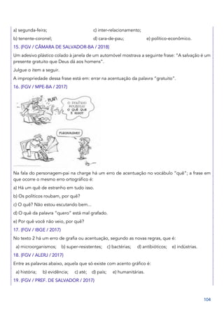 104
a) segunda-feira; c) inter-relacionamento;
b) tenente-coronel; d) cara-de-pau; e) político-econômico.
15. (FGV / CÂMARA DE SALVADOR-BA / 2018)
Um adesivo plástico colado à janela de um automóvel mostrava a seguinte frase: “A salvação é um
presente gratuito que Deus dá aos homens”.
Julgue o item a seguir.
A impropriedade dessa frase está em: errar na acentuação da palavra “gratuito”.
16. (FGV / MPE-BA / 2017)
Na fala do personagem-pai na charge há um erro de acentuação no vocábulo “quê”; a frase em
que ocorre o mesmo erro ortográfico é:
a) Há um quê de estranho em tudo isso.
b) Os políticos roubam, por quê?
c) O quê? Não estou escutando bem...
d) O quê da palavra “quero” está mal grafado.
e) Por quê você não veio, por quê?
17. (FGV / IBGE / 2017)
No texto 2 há um erro de grafia ou acentuação, segundo as novas regras, que é:
a) microorganismos; b) super-resistentes; c) bactérias; d) antibióticos; e) indústrias.
18. (FGV / ALERJ / 2017)
Entre as palavras abaixo, aquela que só existe com acento gráfico é:
a) história; b) evidência; c) até; d) país; e) humanitárias.
19. (FGV / PREF. DE SALVADOR / 2017)
 