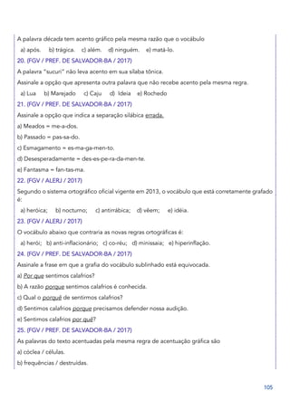 105
A palavra década tem acento gráfico pela mesma razão que o vocábulo
a) após. b) trágica. c) além. d) ninguém. e) matá-lo.
20. (FGV / PREF. DE SALVADOR-BA / 2017)
A palavra “sucuri” não leva acento em sua sílaba tônica.
Assinale a opção que apresenta outra palavra que não recebe acento pela mesma regra.
a) Lua b) Marejado c) Caju d) Ideia e) Rochedo
21. (FGV / PREF. DE SALVADOR-BA / 2017)
Assinale a opção que indica a separação silábica errada.
a) Meados = me-a-dos.
b) Passado = pas-sa-do.
c) Esmagamento = es-ma-ga-men-to.
d) Desesperadamente = des-es-pe-ra-da-men-te.
e) Fantasma = fan-tas-ma.
22. (FGV / ALERJ / 2017)
Segundo o sistema ortográfico oficial vigente em 2013, o vocábulo que está corretamente grafado
é:
a) heróica; b) nocturno; c) antirrábica; d) vêem; e) idéia.
23. (FGV / ALERJ / 2017)
O vocábulo abaixo que contraria as novas regras ortográficas é:
a) herói; b) anti-inflacionário; c) co-réu; d) minissaia; e) hiperinflação.
24. (FGV / PREF. DE SALVADOR-BA / 2017)
Assinale a frase em que a grafia do vocábulo sublinhado está equivocada.
a) Por que sentimos calafrios?
b) A razão porque sentimos calafrios é conhecida.
c) Qual o porquê de sentirmos calafrios?
d) Sentimos calafrios porque precisamos defender nossa audição.
e) Sentimos calafrios por quê?
25. (FGV / PREF. DE SALVADOR-BA / 2017)
As palavras do texto acentuadas pela mesma regra de acentuação gráfica são
a) cóclea / células.
b) frequências / destruídas.
 