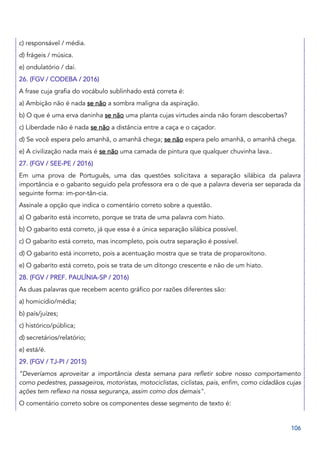106
c) responsável / média.
d) frágeis / música.
e) ondulatório / daí.
26. (FGV / CODEBA / 2016)
A frase cuja grafia do vocábulo sublinhado está correta é:
a) Ambição não é nada se não a sombra maligna da aspiração.
b) O que é uma erva daninha se não uma planta cujas virtudes ainda não foram descobertas?
c) Liberdade não é nada se não a distância entre a caça e o caçador.
d) Se você espera pelo amanhã, o amanhã chega; se não espera pelo amanhã, o amanhã chega.
e) A civilização nada mais é se não uma camada de pintura que qualquer chuvinha lava..
27. (FGV / SEE-PE / 2016)
Em uma prova de Português, uma das questões solicitava a separação silábica da palavra
importância e o gabarito seguido pela professora era o de que a palavra deveria ser separada da
seguinte forma: im-por-tân-cia.
Assinale a opção que indica o comentário correto sobre a questão.
a) O gabarito está incorreto, porque se trata de uma palavra com hiato.
b) O gabarito está correto, já que essa é a única separação silábica possível.
c) O gabarito está correto, mas incompleto, pois outra separação é possível.
d) O gabarito está incorreto, pois a acentuação mostra que se trata de proparoxítono.
e) O gabarito está correto, pois se trata de um ditongo crescente e não de um hiato.
28. (FGV / PREF. PAULÍNIA-SP / 2016)
As duas palavras que recebem acento gráfico por razões diferentes são:
a) homicídio/média;
b) país/juízes;
c) histórico/pública;
d) secretários/relatório;
e) está/é.
29. (FGV / TJ-PI / 2015)
“Deveríamos aproveitar a importância desta semana para refletir sobre nosso comportamento
como pedestres, passageiros, motoristas, motociclistas, ciclistas, pais, enfim, como cidadãos cujas
ações tem reflexo na nossa segurança, assim como dos demais".
O comentário correto sobre os componentes desse segmento de texto é:
 