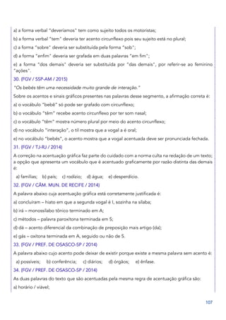 107
a) a forma verbal “deveríamos" tem como sujeito todos os motoristas;
b) a forma verbal “tem" deveria ter acento circunflexo pois seu sujeito está no plural;
c) a forma “sobre" deveria ser substituída pela forma “sob";
d) a forma “enfim" deveria ser grafada em duas palavras “em fim";
e) a forma “dos demais" deveria ser substituída por “das demais", por referir-se ao feminino
“ações".
30. (FGV / SSP-AM / 2015)
“Os bebés têm uma necessidade muito grande de interação.”
Sobre os acentos e sinais gráficos presentes nas palavras desse segmento, a afirmação correta é:
a) o vocábulo “bebê” só pode ser grafado com circunflexo;
b) o vocábulo “têm” recebe acento circunflexo por ter som nasal;
c) o vocábulo “têm” mostra número plural por meio do acento circunflexo;
d) no vocábulo “interação”, o til mostra que a vogal a é oral;
e) no vocábulo “bebés”, o acento mostra que a vogal acentuada deve ser pronunciada fechada.
31. (FGV / TJ-RJ / 2014)
A correção na acentuação gráfica faz parte do cuidado com a norma culta na redação de um texto;
a opção que apresenta um vocábulo que é acentuado graficamente por razão distinta das demais
é:
a) famílias; b) país; c) rodízio; d) água; e) desperdício.
32. (FGV / CÂM. MUN. DE RECIFE / 2014)
A palavra abaixo cuja acentuação gráfica está corretamente justificada é:
a) concluíram – hiato em que a segunda vogal é I, sozinha na sílaba;
b) irá – monossílabo tônico terminado em A;
c) métodos – palavra paroxítona terminada em S;
d) dá – acento diferencial da combinação de preposição mais artigo (da);
e) gás – oxítona terminada em A, seguido ou não de S.
33. (FGV / PREF. DE OSASCO-SP / 2014)
A palavra abaixo cujo acento pode deixar de existir porque existe a mesma palavra sem acento é:
a) possíveis; b) conferência; c) diários; d) órgãos; e) ênfase.
34. (FGV / PREF. DE OSASCO-SP / 2014)
As duas palavras do texto que são acentuadas pela mesma regra de acentuação gráfica são:
a) horário / viável;
 
