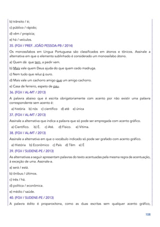 108
b) trânsito / é;
c) público / rápido;
d) vêm / propícia;
e) há / veículos.
35. (FGV / PREF. JOÃO PESSOA-PB / 2014)
Os monossílabos em Língua Portuguesa são classificados em átonos e tônicos. Assinale a
alternativa em que o elemento sublinhado é considerado um monossílabo átono.
a) Quem dá que tem, a pedir vem.
b) Mais vale quem Deus ajuda do que quem cedo madruga.
c) Nem tudo que reluz é ouro.
d) Mais vale um cachorro amigo que um amigo cachorro.
e) Casa de ferreiro, espeto de pau.
36. (FGV / AL-MT / 2013)
A palavra abaixo que é escrita obrigatoriamente com acento por não existir uma palavra
correspondente sem acento é:
a) história b) nós c) científico d) até e) única
37. (FGV / AL-MT / 2013)
Assinale a alternativa que indica a palavra que só pode ser empregada com acento gráfico.
a) Científico. b) É. c) Até. d) Físico. e) Vítima.
38. (FGV / AL-MT / 2013)
Assinale a alternativa em que o vocábulo indicado só pode ser grafado com acento gráfico.
a) História b) Econômico c) País d) Têm e) É
39. (FGV / SUDENE-PE / 2013)
As alternativas a seguir apresentam palavras do texto acentuadas pela mesma regra de acentuação,
à exceção de uma. Assinale-a.
a) será / está.
b) ônibus / últimos.
c) três / há.
d) política / econômica.
e) médio / saúde.
40. (FGV / SUDENE-PE / 2013)
A palavra édito é proparoxítona, como as duas escritas sem qualquer acento gráfico,
 