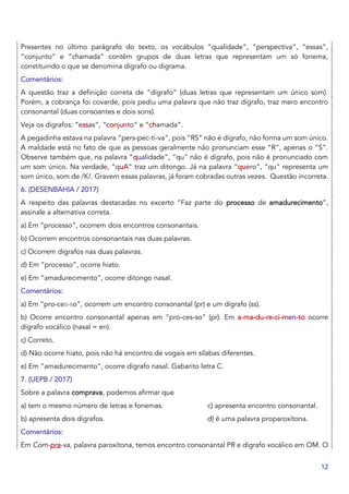 12
Presentes no último parágrafo do texto, os vocábulos “qualidade”, “perspectiva”, “essas”,
“conjunto” e “chamada” contêm grupos de duas letras que representam um só fonema,
constituindo o que se denomina dígrafo ou digrama.
Comentários:
A questão traz a definição correta de “dígrafo” (duas letras que representam um único som).
Porém, a cobrança foi covarde, pois pediu uma palavra que não traz dígrafo, traz mero encontro
consonantal (duas consoantes e dois sons).
Veja os dígrafos: “essas”, “conjunto” e “chamada”.
A pegadinha estava na palavra “pers-pec-ti-va”, pois “RS” não é dígrafo, não forma um som único.
A maldade está no fato de que as pessoas geralmente não pronunciam esse “R”, apenas o “S”.
Observe também que, na palavra “qualidade”, “qu” não é dígrafo, pois não é pronunciado com
um som único. Na verdade, “quA” traz um ditongo. Já na palavra “quero”, “qu” representa um
som único, som de /K/. Gravem essas palavras, já foram cobradas outras vezes. Questão incorreta.
6. (DESENBAHIA / 2017)
A respeito das palavras destacadas no excerto “Faz parte do processo de amadurecimento”,
assinale a alternativa correta.
a) Em “processo”, ocorrem dois encontros consonantais.
b) Ocorrem encontros consonantais nas duas palavras.
c) Ocorrem dígrafos nas duas palavras.
d) Em “processo”, ocorre hiato.
e) Em “amadurecimento”, ocorre ditongo nasal.
Comentários:
a) Em “pro-ces-so”, ocorrem um encontro consonantal (pr) e um dígrafo (ss).
b) Ocorre encontro consonantal apenas em “pro-ces-so” (pr). Em a-ma-du-re-ci-men-to ocorre
dígrafo vocálico (nasal = en).
c) Correto.
d) Não ocorre hiato, pois não há encontro de vogais em sílabas diferentes.
e) Em “amadurecimento”, ocorre dígrafo nasal. Gabarito letra C.
7. (UEPB / 2017)
Sobre a palavra comprava, podemos afirmar que
a) tem o mesmo número de letras e fonemas. c) apresenta encontro consonantal.
b) apresenta dois dígrafos. d) é uma palavra proparoxítona.
Comentários:
Em Com-pra-va, palavra paroxítona, temos encontro consonantal PR e dígrafo vocálico em OM. O
 