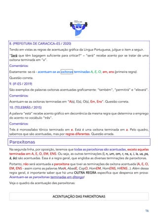 16
8. (PREFEITURA DE CARIACICA–ES / 2020)
Tendo em vistas as regras de acentuação gráfica da Língua Portuguesa, julgue o item a seguir.
“Será que têm bagagem suficiente para criticar?” – “será” recebe acento por se tratar de uma
oxítona terminada em “a”.
Comentários:
Exatamente: se-rá - acentuam-se as oxítonas terminadas A, E, O, em, ens (primeira regra).
Questão correta.
9. (IF-ES / 2019)
São exemplos de palavras oxítonas acentuadas graficamente: “também”, “permitirá” e “elevará”.
Comentários:
Acentuam-se as oxítonas terminadas em “A(s), E(s), O(s), Em, Ens”. Questão correta.
10. (TELEBRÁS / 2015)
A palavra “está” recebe acento gráfico em decorrência da mesma regra que determina o emprego
do acento no vocábulo “três”.
Comentários:
Três é monossílabo tônico terminado em e. Está é uma oxítona terminada em a. Pelo quadro,
sabemos que são acentuadas, mas por regras diferentes. Questão errada.
Paroxítonas
Na segunda linha, por oposição, teremos que todas as paroxítonas são acentuadas, exceto aquelas
terminadas em A, E, O, EM, ENS. Ou seja, as outras terminações (l, n, um, om, r, ns, x, i, is, us, ps,
ã, ão) são acentuadas. Essa é a regra geral, que engloba as diversas terminações de paroxítonas.
Portanto, não será acentuada a paroxítona que tiver as terminações de oxítona acentuada (A, E, O,
EM, ENS - assim como as palavras MatA, AbadE, CopO, HomEM, HomENS, HifENS...). Além dessa
regra geral, é importante saber que há uma OUTRA REGRA específica que despenca em prova:
Acentuam-se as paroxítonas terminadas em ditongo!
Veja o quadro da acentuação das paroxítonas:
ACENTUAÇÃO DAS PAROXÍTONAS
 