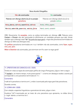 18
Novo Acordo Ortográfico
Não são acentuadas São acentuadas
Palavras com ditongo aberto (ei,oi) na posição
paroxítona
Palavras com ditongo aberto (ei,oi) na
posição oxítona
Ideia, plateia, colmeia, assembleia, colmeia Anéis, infiéis, papéis
Heroico, asteroide, paranoico, estoico, jiboia Herói, corrói, constrói
OBS: Novamente, há exceções, como os verbos terminados em ditongo -AM. Palavras como
Cantam e Choram não são acentuadas (e dificilmente um candidato pensaria que são). Anote
também que o ditongo nasal “ão” faz parte da regra geral, a regra das paroxítonas terminadas em
ditongo se refere aos ditongos orais.
Os prefixos paroxítonos terminados em r ou i também não são acentuados, como hiper, super,
mini, anti, semi.
Méier e Destróier são acentuadas, pois terminam em R e caem na regra geral!
11. (PREFEITURA DE CARIACICA–ES / 2020)
Tendo em vistas as regras de acentuação gráfica da Língua Portuguesa, julgue o item a seguir.
“É incrível e, ao mesmo tempo, muito preocupante.” – o termo em destaque recebe o acento por
corresponder a uma paroxítona terminada em “L”.
Comentário
In-crí-vel é paroxítona e termina em L, então é acentuada pela regra geral das paroxítonas.
Questão correta.
12. (CRMV-AM / 2020)
Com relação a aspectos linguísticos e gramaticais do texto, julgue o item.
A palavra “útil” é acentuada por se tratar de uma paroxítona que apresenta, na sílaba tônica,
a vogal aberta u e terminar em l.
Comentário
 