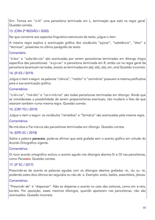 19
Sim. Temos em "ú-til" uma paroxítona terminada em L, terminação que está na regra geral.
Questão correta.
13. (CRN 2ª REGIÃO / 2020)
No que concerne aos aspectos linguístico‐estruturais do texto, julgue o item.
A mesma regra explica a acentuação gráfica dos vocábulos “açúcar”, “substância”, “óleo” e
“técnicas”, presentes no último parágrafo do texto.
Comentário
"ó-leo" e "subs-tân-cia" são acentuadas por serem paroxítonas terminadas em ditongo (regra
específica das paroxítonas). "a-çú-car" é paroxítona terminada em R, então cai na regra geral da
paroxítona (acentuam-se todas, exceto as terminadas em a(s), e(s), o(s), em, ens) Questão incorreta.
14. (IF-ES / 2019)
Julgue o item a seguir: as palavras “ciência”, “médio” e “cerimônia” possuem a mesma justificativa
para a sua acentuação gráfica.
Comentários:
“ci-ên-cia”, “mé-dio” e “ce-ri-mô-nia” são todas paroxítonas terminadas em ditongo. Ainda que
se considerasse a possibilidade de serem proparoxítonas eventuais, não mudaria o fato de que
estariam também numa mesma regra. Questão correta.
15. (CRF-TO / 2019)
Julgue o item a seguir: os vocábulos “remédios” e “farmácia” são acentuados pela mesma regra.
Comentários:
Re-mé-dios e Far-má-cia são paroxítonas terminadas em ditongo. Questão correta.
16. (DPE-SC / 2018)
Sobre a palavra panaceia, pode-se afirmar que está grafada sem o acento gráfico em virtude do
Acordo Ortográfico vigente.
Comentários:
O novo acordo ortográfico excluiu o acento agudo nos ditongos abertos Ei e OI nas paroxítonas,
como Panaceia. Questão correta.
17. (IF SC / 2017)
Prescinde-se de acento as palavras agudas com os ditongos abertos grafados -éi, -éu ou -ói,
podendo estes dois últimos ser seguidos ou não de -s. Exemplo: anéis, batéis, assembleia, jiboias.
Comentários:
”Prescindir de” é “dispensar”. Não se dispensa o acento no caso das oxítonas, como em a-néis,
ba-téis. Por oposição, esses mesmos ditongos, quando aparecem nas paroxítonas, não são
acentuados. Questão incorreta.
 