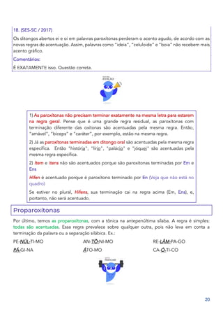 20
18. (SES-SC / 2017)
Os ditongos abertos ei e oi em palavras paroxítonas perderam o acento agudo, de acordo com as
novas regras de acentuação. Assim, palavras como “ideia”, “celuloide” e “boia” não recebem mais
acento gráfico.
Comentários:
É EXATAMENTE isso. Questão correta.
1) As paroxítonas não precisam terminar exatamente na mesma letra para estarem
na regra geral. Pense que é uma grande regra residual, as paroxítonas com
terminação diferente das oxítonas são acentuadas pela mesma regra. Então,
“amável”, “bíceps” e “caráter”, por exemplo, estão na mesma regra.
2) Já as paroxítonas terminadas em ditongo oral são acentuadas pela mesma regra
específica. Então "história", "lírio", "palácio" e "jóquei" são acentuadas pela
mesma regra específica.
2) Item e itens não são acentuados porque são paroxítonas terminadas por Em e
Ens
Hífen é acentuado porque é paroxítono terminado por En (Veja que não está no
quadro)
Se estiver no plural, Hifens, sua terminação cai na regra acima (Em, Ens), e,
portanto, não será acentuado.
Proparoxítonas
Por último, temos as proparoxítonas, com a tônica na antepenúltima sílaba. A regra é simples:
todas são acentuadas. Essa regra prevalece sobre qualquer outra, pois não leva em conta a
terminação da palavra ou a separação silábica. Ex.:
PE-NÚL-TI-MO
PÁ-GI-NA
AN-TÔ-NI-MO
ÁTO-MO
RE-LÂM-PA-GO
CA-Ó-TI-CO
 