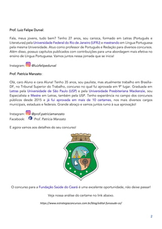 2
Prof. Luiz Felipe Durval:
Fala, meus jovens, tudo bem? Tenho 27 anos, sou carioca, formado em Letras (Português e
Literaturas) pela Universidade Federal do Rio de Janeiro (UFRJ) e mestrando em Língua Portuguesa
pela mesma Universidade. Atuo como professor de Português e Redação para diversos concursos.
Além disso, possuo capítulos publicados com contribuições para uma abordagem mais efetiva no
ensino de Língua Portuguesa. Vamos juntos nessa jornada que se inicia!
Instagram: @luizfelipedurval
Prof. Patrícia Manzato:
Olá, caro Aluno e cara Aluna! Tenho 35 anos, sou paulista, mas atualmente trabalho em Brasília-
DF, no Tribunal Superior do Trabalho, concurso no qual fui aprovada em 9º lugar. Graduada em
Letras pela Universidade de São Paulo (USP) e pela Universidade Presbiteriana Mackenzie, sou
Especialista e Mestre em Letras, também pela USP. Tenho experiência no campo dos concursos
públicos desde 2015 e já fui aprovada em mais de 10 certames, nos mais diversos cargos
municipais, estaduais e federais. Grande abraço e vamos juntos rumo à sua aprovação!
Instagram: @prof.patriciamanzato
Facebook: Prof. Patrícia Manzato
E agora vamos aos detalhes do seu concurso!
O concurso para a Fundação Saúde do Ceará é uma excelente oportunidade, não deixe passar!
Veja nossa análise do certame no link abaixo.
https://www.estrategiaconcursos.com.br/blog/edital-funsaude-ce/
 