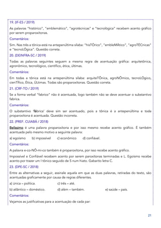 21
19. (IF-ES / 2019)
As palavras “histórico”, “emblemático”, “agrotécnicas” e “tecnológica” recebem acento gráfico
por serem proparoxítonas.
Comentários:
Sim. Nas três a tônica está na antepenúltima sílaba: “hisTÓrico”, “embleMÁtico”, “agroTÉCnicas”
e “tecnoLÓgica”. Questão correta.
20. (DEINFRA-SC / 2019)
Todas as palavras seguintes seguem a mesma regra de acentuação gráfica: arquitetônica,
agronômico, tecnológico, científico, ética, últimas.
Comentários:
Em todas a tônica está na antepenúltima sílaba: arquiteTÔnica, agroNÔmico, tecnoLÓgico,
cienTÍfico, Ética, ÚLtimas. Todas são proparoxítonas. Questão correta.
21. (CRF-TO / 2019)
Se a forma verbal “fabrico” não é acentuada, logo também não se deve acentuar o substantivo
fabrica.
Comentários:
O substantivo ‘fábrica’ deve sim ser acentuado, pois a tônica é a antepenúltima e toda
proparoxítona é acentuada. Questão incorreta.
22. (PREF. CUIABÁ / 2018)
Belíssimo é uma palavra proparoxítona e por isso mesmo recebe acento gráfico. É também
acentuada pelo mesmo motivo a seguinte palavra:
a) egoísmo b) impossível c) econômico d) confiável.
Comentários:
A palavra e-co-NÔ-mi-co também é proparoxítona, por isso recebe acento gráfico.
Impossível e Confiável recebem acento por serem paroxítonas terminadas e L. Egoísmo recebe
acento por trazer um I tônico seguido de S num hiato. Gabarito letra C.
23. (DPE-SC / 2018)
Entre as alternativas a seguir, assinale aquela em que as duas palavras, retiradas do texto, são
acentuadas graficamente por causa de regras diferentes.
a) única – política. c) três – até.
b) atlântico – doméstico. d) além – também. e) saúde – país.
Comentários:
Vejamos as justificativas para a acentuação de cada par:
 