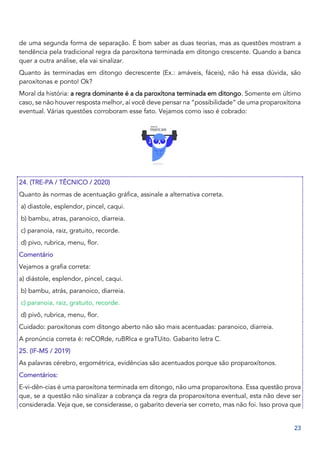 23
de uma segunda forma de separação. É bom saber as duas teorias, mas as questões mostram a
tendência pela tradicional regra da paroxítona terminada em ditongo crescente. Quando a banca
quer a outra análise, ela vai sinalizar.
Quanto às terminadas em ditongo decrescente (Ex.: amáveis, fáceis), não há essa dúvida, são
paroxítonas e ponto! Ok?
Moral da história: a regra dominante é a da paroxítona terminada em ditongo. Somente em último
caso, se não houver resposta melhor, aí você deve pensar na “possibilidade” de uma proparoxítona
eventual. Várias questões corroboram esse fato. Vejamos como isso é cobrado:
24. (TRE-PA / TÉCNICO / 2020)
Quanto às normas de acentuação gráfica, assinale a alternativa correta.
a) diastole, esplendor, pincel, caqui.
b) bambu, atras, paranoico, diarreia.
c) paranoia, raiz, gratuito, recorde.
d) pivo, rubrica, menu, flor.
Comentário
Vejamos a grafia correta:
a) diástole, esplendor, pincel, caqui.
b) bambu, atrás, paranoico, diarreia.
c) paranoia, raiz, gratuito, recorde.
d) pivô, rubrica, menu, flor.
Cuidado: paroxítonas com ditongo aberto não são mais acentuadas: paranoico, diarreia.
A pronúncia correta é: reCORde, ruBRIca e graTUito. Gabarito letra C.
25. (IF-MS / 2019)
As palavras cérebro, ergométrica, evidências são acentuados porque são proparoxítonos.
Comentários:
E-vi-dên-cias é uma paroxítona terminada em ditongo, não uma proparoxítona. Essa questão prova
que, se a questão não sinalizar a cobrança da regra da proparoxítona eventual, esta não deve ser
considerada. Veja que, se considerasse, o gabarito deveria ser correto, mas não foi. Isso prova que
 