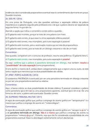 24
evidências não é considerada proparoxítona eventual esse é o entendimento dominante em prova.
Questão incorreta.
26. (SEE-PE / 2016)
Em uma prova de Português, uma das questões solicitava a separação silábica da palavra
importância e o gabarito seguido pela professora era o de que a palavra deveria ser separada da
seguinte forma: im-por-tân-cia.
Assinale a opção que indica o comentário correto sobre a questão.
a) O gabarito está incorreto, porque se trata de uma palavra com hiato.
b) O gabarito está correto, já que essa é a única separação silábica possível.
c) O gabarito está correto, mas incompleto, pois outra separação é possível.
d) O gabarito está incorreto, pois a acentuação mostra que se trata de proparoxítono.
e) O gabarito está correto, pois se trata de um ditongo crescente e não de um hiato.
Comentários:
Essa questão, compatível com o concurso de professor, resume esta polêmica. O gabarito letra C.
c) O gabarito está correto, mas incompleto, pois outra separação é possível.
Ou seja: confirma que a palavra é paroxítona terminada em ditongo, mas também ressalva a
“possibilidade” de outra separação (como proparoxítona).
O erro da B é o mesmo da E, ambas dizem categoricamente que a regra é uma ou outra, só está
certa a opção que menciona que as duas possibilidades são válidas.
27. (PREF. PORTO ALEGRE-RS / 2012)
O substantivo PACIÊNCIA é acentuado por ser uma paroxítona terminada em ditongo crescente
ou por ser uma proparoxítona eventual ou relativa.
Comentários:
Aqui, a banca cobrou as duas possibilidades de divisão silábica. É possível considerar a palavra
como paroxítona (pa-ci-ên-cia) ou uma proparoxítona aparente, eventual (pa-ci-ên-ci-a). De uma
forma ou de outra, a palavra será acentuada. Questão correta.
28. (SUPREMO TRIBUNAL MILITAR / 2011)
A regra de acentuação gráfica que justifica o emprego do acento gráfico em “aeroportuário” é a
mesma que justifica o emprego do acento em “meteorológica”.
Comentários:
A regra de acentuação gráfica que justifica o emprego do acento gráfico em “aeropor-tu-á-rio” é
a da paroxítona terminada em ditongo. Não é a mesma que justifica o emprego do acento na
proparoxítona “meteoro-ló-gi-ca”. Portanto, veja que não foi considerada a possibilidade de uma
proparoxítona eventual. Essa é a abordagem extremamente comum das bancas.
 