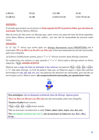 26
A-IN-DA
DI-UR-NO
RA-UL
RU-IM
CAU-IM
A-MEN-DO-IM
SA-IU
CON-TRI-BU-IU
EXCEÇÃO1:
A exceção que sempre cai em prova é o Hiato seguido de NH na próxima sílaba, que não deve ser
acentuado: Rainha, Bainha, Moinho.
Não há como ser lido como um ditongo aqui, assim como nos casos de hiato de letras repetidas,
como Saara, Mooca, semeemos, xiita, vadiice... por isso não há necessidade de acentuar esses
hiatos.
EXCEÇÃO2:
O “U” OU “I” tônico que venha após um ditongo decrescente numa PAROXÍTONA não é
acentuado: FEi-u-ra, BAi-u-ca, Bo-cAi-u-va, SAu-i-pe. Grave que essas palavras não são acentuadas,
pela nova ortografia.
Já GuAíra e GuAíba levam acento, pois o “i” e “u” tônicos ocorrem após ditongo crescente.
Se a palavra for uma oxítona, ou seja, quando o “i” e “u” tônico após o ditongo estiver na última
sílaba (Ex.: Piauí), HAVERÁ ACENTO!
Observe que a regra do hiato se sobrepõe à das oxítonas nas palavras Piauí, tuiuiú, teiú, tuiuiús,
o “u” está após ditongo, no final da palavra. Veja que, se fôssemos seguir a regra das oxítonas
terminadas em o(s), a(s), e(s), em, ens, tais palavras não deveriam ser acentuadas, pois não têm as
terminações acima. Mesmo assim, são excepcionalmente acentuadas, por apresentarem hiato.
Dica estratégica: não se desespere analisando tipos de ditongo. Apenas grave:
1
Fei-u-ra, Bai-u-ca, Bo-cai-u-va, SAu-i-pe não são acentuadas, pela nova ortografia.
2
Guaíra e Guaíba levam acento.
3
Piauí, tuiuiú, teiú, tuiuiús levam acento.
4
Não se acentuam os hiatos eem e oo(s): Creem, deem, leem, enjoo, voo, doo, zoo.
5
Por não estarem sozinhos nem com S, não se acentuam os hiatos em Juiz, Ruim, Raul,
Ainda...
 