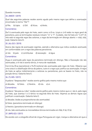 28
Questão incorreta.
34. (IMESF / 2019)
Qual das seguintes palavras recebe acento agudo pela mesma regra que define a acentuação
encontrada no termo “Daí”?
a) Pés. b) Lápis. c) Útil. d) Viúva. e) Anéis.
Comentários:
Da-Í é acentuada pela regra do hiato, assim como vi-Ú-va. Lá-pis e ú-til estão na regra geral da
paroxítona, pois as terminações residuais incluem “is” e “l”. Cuidado, não há hiato em “ú-til”! A-
néis está na segunda regra das oxítonas, a regra da terminação em ditongo aberto — éi(s), ói(s),
éu(s). Gabarito letra D.
35. (AL-GO / 2019)
Acerca das regras de acentuação vigentes, assinale a alternativa que indica vocábulo acentuado
em conformidade com a regra das palavras paroxítonas.
a) não b) país c) contribuísse d) escavação e) água
Comentários:
Á-gua é acentuada pela regra da paroxítona terminada em ditongo. Não e Escavação não são
acentuadas, o til não é acento tônico, é marca de nasalidade.
Con-tri-bu-ÍS-se (paroxítona) e Pa-ÍS (oxítona) são acentuadas pela regra do hiato. Observe que
uma coisa é a classificação tônica da palavra, outra é a regra que justifica sua acentuação. A regra
do hiato se aplica indistintamente a oxítonas ou paroxítonas, pois se baseia no hiato, não na
posição tônica. Gabarito letra E.
36. (TJ-MS / 2017)
A palavra “despossuídos” recebe acento gráfico pelo mesmo motivo que
a) décadas. b) fúteis. c) literária. d) nós. e) aí.
Comentários:
A palavra “des-pos-su-í-dos” recebe acento gráfico pelo mesmo motivo que a-í, isto é, pela regra
do hiato, que acentua I e U tônico na segunda letra do hiato. Vejamos as demais regras que
justificam a acentuação. Gabarito letra E.
a) décadas. (todas as proparoxítonas são acentuadas)
b) fúteis. (paroxítona terminada em ditongo)
c) literária. (paroxítona terminada em ditongo)
d) nós. (são acentuados os monossílabos tônicos terminados em A(s), E (s), O (s).
37. (MPE-GO / 2017)
De acordo com a ortografia oficial de Língua Portuguesa em vigor, marque a alternativa em que a
 