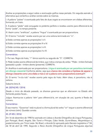 33
Analise as proposições a seguir sobre a acentuação gráfica nesse período. Em seguida assinale a
alternativa que contenha a análise correta sobre as mesmas.
I. A palavra “países” é acentuada pelo fato de duas vogais se encontrarem em sílabas diferentes,
formando um hiato.
II. A palavra “pôde” está conjugada no pretérito perfeito e recebeu acento para diferenciá-la da
forma “pode”, no tempo presente.
III. Assim como “analíticas”, a palavra “língua” é acentuada por ser proparoxítona.
IV. O termo “incluído” recebe acento por ser uma oxítona terminada em “o”.
a) Estão corretas apenas as proposições I e II.
b) Estão corretas apenas as proposições III e IV.
c) Estão corretas apenas as proposições I e III.
d) Estão corretas apenas as proposições II e IV.
Comentários:
I- Pa-í-ses. Regra do hiato, “i” tônico sozinho ou seguido de “S”. CORRETA.
II- Pôde recebe acento diferencial de timbre, que indica o tempo do verbo: “Pôde – timbre fechado
(passado) x pode – timbre aberto (presente). CORRETA.
III- Analítica é acentuada por ser proparoxítona. Língua é acentuada por ser paroxítona terminada
em ditongo crescente! Conforme alertei, veja que a banca não considera a hipótese de separar o
ditongo crescente como uma sílaba a mais e ver a palavra como proparoxítona eventual!!!
IV. O termo “in-clu-í-do” recebe acento pela regra do hiato. Além disso, é paroxítona, não é
oxítona.
Gabarito letra A.
44. (SEFAZ-RS / 2014)
Desde o início da década passada, os diversos governos que se alternaram no Estado vêm
fechando postos fiscais...
Julgue: Acentua-se a palavra ‘vêm’ para diferenciá-la, em situação de uso, quanto à flexão de
número.
Comentários:
É isso mesmo. “Governos” está no plural e a forma plural do verbo “vir” requer o acento diferencial
de número (vêm). Questão correta.
45. (IF-MS / 2016)
Em 16 de dezembro de 1990 foi assinado em Lisboa o Acordo Ortográfico da Língua Portuguesa,
por Portugal, Brasil, Angola, São Tomé e Príncipe, Cabo Verde, Guiné-Bissau, Moçambique e,
posteriormente, por Timor Leste. No Brasil, o Acordo foi aprovado pelo Decreto Legislativo nº 54,
de 18 de abril de 1995. Segundo o Novo Acordo Ortográfico da Língua Portuguesa algumas
 