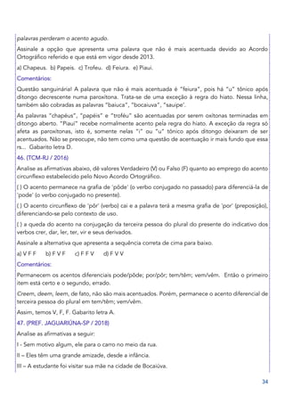 34
palavras perderam o acento agudo.
Assinale a opção que apresenta uma palavra que não é mais acentuada devido ao Acordo
Ortográfico referido e que está em vigor desde 2013.
a) Chapeus. b) Papeis. c) Trofeu. d) Feiura. e) Piaui.
Comentários:
Questão sanguinária! A palavra que não é mais acentuada é “feiura”, pois há “u” tônico após
ditongo decrescente numa paroxítona. Trata-se de uma exceção à regra do hiato. Nessa linha,
também são cobradas as palavras “baiuca”, “bocaiuva”, “sauipe’.
As palavras “chapéus”, “papéis” e “troféu” são acentuadas por serem oxítonas terminadas em
ditongo aberto. “Piauí” recebe normalmente acento pela regra do hiato. A exceção da regra só
afeta as paroxítonas, isto é, somente nelas “i” ou “u” tônico após ditongo deixaram de ser
acentuados. Não se preocupe, não tem como uma questão de acentuação ir mais fundo que essa
rs... Gabarito letra D.
46. (TCM-RJ / 2016)
Analise as afirmativas abaixo, dê valores Verdadeiro (V) ou Falso (F) quanto ao emprego do acento
circunflexo estabelecido pelo Novo Acordo Ortográfico.
( ) O acento permanece na grafia de 'pôde' (o verbo conjugado no passado) para diferenciá-la de
'pode' (o verbo conjugado no presente).
( ) O acento circunflexo de 'pôr' (verbo) cai e a palavra terá a mesma grafia de 'por' (preposição),
diferenciando-se pelo contexto de uso.
( ) a queda do acento na conjugação da terceira pessoa do plural do presente do indicativo dos
verbos crer, dar, ler, ter, vir e seus derivados.
Assinale a alternativa que apresenta a sequência correta de cima para baixo.
a) V F F b) F V F c) F F V d) F V V
Comentários:
Permanecem os acentos diferenciais pode/pôde; por/pôr; tem/têm; vem/vêm. Então o primeiro
item está certo e o segundo, errado.
Creem, deem, leem, de fato, não são mais acentuados. Porém, permanece o acento diferencial de
terceira pessoa do plural em tem/têm; vem/vêm.
Assim, temos V, F, F. Gabarito letra A.
47. (PREF. JAGUARIÚNA-SP / 2018)
Analise as afirmativas a seguir:
I - Sem motivo algum, ele para o carro no meio da rua.
II – Eles têm uma grande amizade, desde a infância.
III – A estudante foi visitar sua mãe na cidade de Bocaiúva.
 
