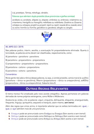 36
(-a), protótipo, Tâmisa, trânsfuga, vândalo.
Palavras que admitem dupla prosódia (duas pronúncias e grafias corretas)
acróbata ou acrobata; alópata ou alopata; ambrósia ou ambrosia; crisântemo ou
crisantemo; hieróglifo ou hieroglifo; nefelíbata ou nefelibata; Oceânia ou Oceania;
ortoépia ou ortoepia; projétil ou projetil; réptil ou reptil; reseda (ê) ou resedá; sóror
ou soror; homília ou homilia; geodésia ou geodesia; zângão ou zangão.
48. (MPE-GO / 2019)
Nas palavras pudico, interim, aerolito, a acentuação foi propositadamente eliminada. Quanto à
tonicidade, as palavras acima devem ser classificadas, respectivamente, como:
A) paroxítona – paroxítona - paroxítona.
B) paroxítona – proparoxítona – proparoxítona
C) proparoxítona – proparoxítona – proparoxítona.
D) paroxítona – oxítona – proparoxítona.
E) paroxítona – oxítona – paroxítona.
Comentários:
Muita gente não sabe a tônica dessas palavras, ou seja, a correta prosódia, vamos marcá-la: puDIco
(paroxítona – tônica na penúltima), ÍNterim (proparoxítona – tônica na antepenúltima), aeRÓlito
(proparoxítona – tônica na antepenúltima). Gabarito letra B.
OUTRAS REGRAS RELEVANTES
O trema morreu! Foi erradicado pelo novo acordo ortográfico. Apenas permanece em palavras
derivadas de nomes próprios estrangeiros, como Müller e Mülleriano.
Acostume-se, então, a ler as palavras: arguir, cinquenta, delinquente, eloquente, ensanguentado,
frequente, linguiça, quinquênio, sequestro e tranquilo, assim mesmo, sem trema!
Além das regras que vimos acima, é importante salientar que os verbos terminados em –guar, -
quar, e –quir admitem mais de uma pronúncia:
Enxaguar pode ser pronunciado como Enxáguo ou Enxaguo (Sem acento e sem trema!)
Delinquir pode ser pronunciado como Delínquo ou Delinquo (Sem acento e sem trema!)
Antiquar pode ser pronunciado como Antíquo ou Antiquo (Sem acento e sem trema!)
 