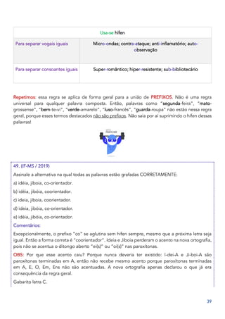 39
Usa-se hífen
Para separar vogais iguais Micro-ondas; contra-ataque; anti-inflamatório; auto-
observação
Para separar consoantes iguais Super-romântico; hiper-resistente; sub-bibliotecário
Repetimos: essa regra se aplica de forma geral para a união de PREFIXOS. Não é uma regra
universal para qualquer palavra composta. Então, palavras como “segunda-feira”, “mato-
grossense”, “bem-te-vi”, “verde-amarelo”, “luso-francês”, “guarda-roupa” não estão nessa regra
geral, porque esses termos destacados não são prefixos. Não saia por aí suprimindo o hífen dessas
palavras!
49. (IF-MS / 2019)
Assinale a alternativa na qual todas as palavras estão grafadas CORRETAMENTE:
a) idéia, jiboia, co-orientador.
b) idéia, jibóia, coorientador.
c) ideia, jiboia, coorientador.
d) ideia, jibóia, co-orientador.
e) idéia, jibóia, co-orientador.
Comentários:
Excepcionalmente, o prefixo “co” se aglutina sem hífen sempre, mesmo que a próxima letra seja
igual. Então a forma correta é “coorientador”. Ideia e Jiboia perderam o acento na nova ortografia,
pois não se acentua o ditongo aberto “ei(s)” ou “oi(s)” nas paroxítonas.
OBS: Por que esse acento caiu? Porque nunca deveria ter existido: I-dei-A e Ji-boi-A são
paroxítonas terminadas em A, então não recebe mesmo acento porque paroxítonas terminadas
em A, E, O, Em, Ens não são acentuadas. A nova ortografia apenas declarou o que já era
consequência da regra geral.
Gabarito letra C.
 