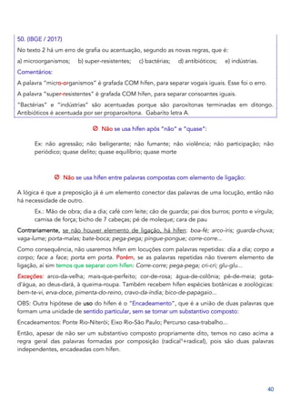 40
50. (IBGE / 2017)
No texto 2 há um erro de grafia ou acentuação, segundo as novas regras, que é:
a) microorganismos; b) super-resistentes; c) bactérias; d) antibióticos; e) indústrias.
Comentários:
A palavra “micro-organismos” é grafada COM hífen, para separar vogais iguais. Esse foi o erro.
A palavra “super-resistentes” é grafada COM hífen, para separar consoantes iguais.
“Bactérias” e “indústrias” são acentuadas porque são paroxítonas terminadas em ditongo.
Antibióticos é acentuada por ser proparoxítona. Gabarito letra A.
Não se usa hífen após “não” e “quase”:
Ex: não agressão; não beligerante; não fumante; não violência; não participação; não
periódico; quase delito; quase equilíbrio; quase morte
Não se usa hífen entre palavras compostas com elemento de ligação:
A lógica é que a preposição já é um elemento conector das palavras de uma locução, então não
há necessidade de outro.
Ex.: Mão de obra; dia a dia; café com leite; cão de guarda; pai dos burros; ponto e vírgula;
camisa de força; bicho de 7 cabeças; pé de moleque; cara de pau
Contrariamente, se não houver elemento de ligação, há hífen: boa-fé; arco-íris; guarda-chuva;
vaga-lume; porta-malas; bate-boca; pega-pega; pingue-pongue; corre-corre...
Como consequência, não usaremos hífen em locuções com palavras repetidas: dia a dia; corpo a
corpo; face a face; porta em porta. Porém, se as palavras repetidas não tiverem elemento de
ligação, aí sim temos que separar com hífen: Corre-corre; pega-pega; cri-cri; glu-glu...
Exceções: arco-da-velha; mais-que-perfeito; cor-de-rosa; água-de-colônia; pé-de-meia; gota-
d’água, ao deus-dará, à queima-roupa. Também recebem hífen espécies botânicas e zoológicas:
bem-te-vi, erva-doce, pimenta-do-reino, cravo-da-índia; bico-de-papagaio...
OBS: Outra hipótese de uso do hífen é o “Encadeamento”, que é a união de duas palavras que
formam uma unidade de sentido particular, sem se tornar um substantivo composto:
Encadeamentos: Ponte Rio-Niterói; Eixo Rio-São Paulo; Percurso casa-trabalho...
Então, apesar de não ser um substantivo composto propriamente dito, temos no caso acima a
regra geral das palavras formadas por composição (radical1
+radical), pois são duas palavras
independentes, encadeadas com hífen.
 