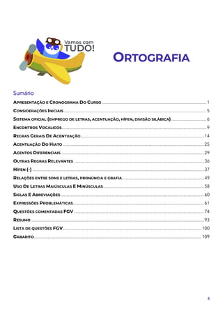 4
ORTOGRAFIA
Sumário
APRESENTAÇÃO E CRONOGRAMA DO CURSO ...................................................................................1
CONSIDERAÇÕES INICIAIS .................................................................................................................5
SISTEMA OFICIAL (EMPREGO DE LETRAS, ACENTUAÇÃO, HÍFEN, DIVISÃO SILÁBICA)............................6
ENCONTROS VOCÁLICOS...................................................................................................................9
REGRAS GERAIS DE ACENTUAÇÃO..................................................................................................14
ACENTUAÇÃO DO HIATO ................................................................................................................25
ACENTOS DIFERENCIAIS .................................................................................................................29
OUTRAS REGRAS RELEVANTES .......................................................................................................36
HÍFEN (-) ........................................................................................................................................37
RELAÇÕES ENTRE SONS E LETRAS, PRONÚNCIA E GRAFIA.................................................................49
USO DE LETRAS MAIÚSCULAS E MINÚSCULAS................................................................................58
SIGLAS E ABREVIAÇÕES..................................................................................................................60
EXPRESSÕES PROBLEMÁTICAS........................................................................................................61
QUESTÕES COMENTADAS FGV .......................................................................................................74
RESUMO .........................................................................................................................................93
LISTA DE QUESTÕES FGV..............................................................................................................100
GABARITO.....................................................................................................................................109
 