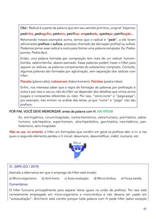 41
Obs1
: Radical é a parte da palavra que tem seu sentido primitivo, original. Vejamos:
pedrinha, pedregulho, pedreiro, petrificar, empedrado, apedrejar, petrificação...
Retomando nossos exemplos acima, temos que o radical é “pedr”, a ele foram
adicionados prefixos e sufixos, processo chamado de derivação prefixal ou sufixal.
Podemos somar esse radical a outro para formar uma palavra composta. Ex: Pedra-
pomes, Pedra-Azul.
Então, uma palavra formada por composição tem mais de um radical: homem-
bomba, salário-família, abaixo-assinado. Essas palavras podem trazer o hífen para
separar os radicais, as palavras componentes do substantivo composto. Contudo,
algumas palavras são formadas por aglutinação, sem separação dos radicais com
hífen:
Planalto (plano+alto); Lobisomem (lobo+homem); Petróleo (pedra+óleo)
Enfim, nos interessa saber que a regra de formação de palavras por prefixação é
outra e por isso o uso ou não do hífen vai depender dos detalhes que vimos acima
(vogais e consoantes diferentes ou não). Por isso, “corre-corre” e “pega-pega”,
por exemplo, não entram na análise das letras, já que “corre” e “pega” não são
prefixos.
POR FIM, VOCÊ DEVE MEMORIZAR: antes de palavra com H, HÁ HÍFEN!
Ex: anti-higiênico, circum-hospitalar, contra-harmônico, extra-humano, pré-história, sobre-
humano, sub-hepático, super-homem, ultra-hiperbólico, geo-história, neo-helênico, pan-
helenismo, semi-hospitalar
Não se usa, no entanto, o hífen em formações que contêm em geral os prefixos des- e in- e nas
quais o segundo elemento perdeu o h inicial: desumano, desumidificar, inábil, inumano, etc.
51. (MPE-GO / 2019)
Assinale a alternativa em que o emprego do hífen está errado:
a) Micro-organismo. b) Anti-herói. c) Auto-avaliação. d) Micro-ônibus. e) Força-tarefa.
Comentários:
O hífen funciona principalmente para separar letras iguais na união de prefixos. Por isso está
corretamente empregado em micro-organismo e micro-ônibus e não deveria ser usado em
“autoavaliação”. Anti-herói está correto porque toda palavra com H pede hífen (salvo exceção
 