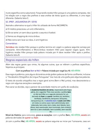 42
muito específica como subumano). Força-tarefa recebe hífen porque é uma palavra composta, não
há relação com a regra dos prefixos e essa análise de letras iguais ou diferentes, é uma regra
diferente. Gabarito letra C.
52. (PREF. JAGUARIÚNA-SP / 2018)
Assinale a alternativa na qual o hífen foi utilizado de forma INCORRETA.
a) O médico prescreveu um anti-inflamatório.
b) Ele se sente um semi-deus quando o assunto é futebol.
c) Vamos ao shopping de micro-ônibus.
d) Não coma sem lavar as mãos, é anti-higiênico.
Comentários:
Semideus não recebe hífen porque o prefixo termina em vogal e a palavra seguinte começa por
consoante. Anti-inflamatório e Micro-ônibus recebem hífen para separar vogais iguais. Anti-
higiênico recebe hífen porque toda palavra iniciada por H deve receber hífen após o prefixo.
Gabarito letra B.
Regras especiais do hífen
Além das regras gerais que vimos, há algumas outras, que se referem a prefixos específicos.
Vejamos as principais:
Com os prefixos Bem e Mal + Palavra iniciada por vogal (ou H): HÁ HÍFEN
Essa regra é polêmica, pois alguns dicionários ainda grafam palavras de forma conflitante; inclusive
o “Vocabulário Ortográfico da Língua Portuguesa” traz mais de uma grafia para algumas palavras.
O texto do acordo ortográfico traz a regra geral acima (Bem e Mal juntos), mas descaracteriza a
regra com algumas exceções e exemplos.
Para sanar as dúvidas, veja o parecer da autoridade máxima em grafia de vocábulos:
Moral da História: para concursos, grave as exceções: com o prefixo Bem, HÁ HÍFEN, exceto em
palavras derivadas de querer ou fazer.
Já com o prefixo Mal, HÁ HÍFEN, exceto se palavra seguinte se iniciar por *consoante, caso em
 