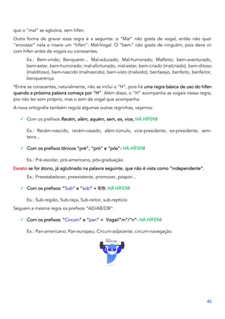 43
que o “mal” se aglutina, sem hífen.
Outra forma de gravar essa regra é a seguinte: o “Mal” não gosta de vogal, então não quer
“encostar” nela e insere um “hífen”: Mal-Vogal. O “bem” não gosta de ninguém, pois deve vir
com hífen antes de vogais ou consoantes.
Ex.: Bem-vindo; Benquerer... Mal-educado; Mal-humorado; Malfeito; bem-aventurado,
bem-estar, bem-humorado; mal-afortunado, mal-estar; bem-criado (malcriado), bem-ditoso
(malditoso), bem-nascido (malnascido), bem-visto (malvisto), benfazejo, benfeito, benfeitor,
benquerença.
*Entre as consoantes, naturalmente, não se inclui o “H”, pois há uma regra básica de uso do hífen
quando a próxima palavra começa por “H”. Além disso, o “H” acompanha as vogais nessa regra,
por não ter som próprio, mas o som da vogal que acompanha.
A nova ortografia também regula algumas outras regrinhas, vejamos:
✓ Com os prefixos Recém, além, aquém, sem, ex, vice, HÁ HÍFEN!
Ex.: Recém-nascido, recém-casado, além-túmulo, vice-presidente, ex-presidente, sem-
terra...
✓ Com os prefixos tônicos “pré”, “pró” e “pós”: HÁ HÍFEN!
Ex.: Pré-escolar, pró-americano, pós-graduação.
Exceto se for átono, já aglutinado na palavra seguinte, que não é vista como “independente”.
Ex.: Preestabelecer, preexistente, promover, pospor...
✓ Com os prefixos: “Sub” e “sob” + R/B: HÁ HÍFEN!
Ex.: Sub-região, Sub-raça, Sub-reitor, sub-reptício
Seguem a mesma regra os prefixos “AD/AB/OB”.
✓ Com os prefixos: “Circum” e “pan” + Vogal/”m”/”n”: HÁ HÍFEN!
Ex.: Pan-americano; Pan-europeu; Circum-adjacente; circum-navegação
 