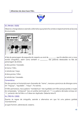 45
diferentes não deve haver hífen.
55. (PM-BA / 2020)
Observe a charge abaixo e assinale a alternativa que preencha correta e respectivamente as lacunas
do enunciado.
A fala do personagem da esquerda diz respeito ao sinal de _________ que foi abolido com o novo
acordo ortográfico, assim como também o _________ das palavras destacadas na fala do
personagem da direita.
a) dois pontos / travessão.
b) trema / hífen.
c) reticências / traço.
d) dois pontos / hífen.
e) reticências / travessão.
Comentários:
Os dois pontos na horizontal eram chamados de "trema", marcava a pronúncia de ditongos como
em "linguiça", "equidade", "iníquo". Foi extinto.
O hífen permanece, mas a palavra "mandachuva" não é grafada com hífen porque perdeu a noção
de composição; "antissocial" traz um prefixo terminado em "i" e a palavra derivada começa em
"s", portanto não há hífen e o S deve ser duplicado. Gabarito letra B.
56. (TRE-PA / 2020)
Quanto às regras de ortografia, assinale a alternativa em que há uma palavra grafada
incorretamente.
a) super-homem, sobrenatural, cosseno.
 