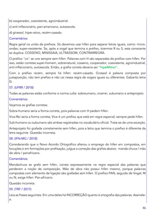 46
b) cooperador, coexistente, agroindustrial.
c) anti-inflacionário, pan-americano, autoescola.
d) girassol, hiper-ativo, recém-casado.
Comentários:
Regra geral na união de prefixos. Só devemos usar hífen para separar letras iguais, como: micro-
ondas; super-resistente. Se, após a vogal que termina o prefixo, tivermos R ou S, esta consoante
se duplica: COSSENO, MINISSAIA, ULTRASSOM, CONTRARREGRA.
O prefixo "co" se une sempre sem hífen. Palavras com H são separadas do prefixo com hífen. Por
isso, estão corretas super-homem, sobrenatural, cosseno, cooperador, coexistente, agroindustrial,
anti-inflacionário, autoescola. Então, a grafia correta deveria ser "hipeRAtivo".
Com o prefixo recém, sempre há hífen: recém-casado. Girassol é palavra composta por
justaposição, não tem prefixo e não cai nessa regra de vogais iguais ou diferentes. Gabarito letra
D.
57. (UFRR / 2018)
Todas as palavras estão conforme a norma culta: sobreumano, vicerrei, subumano e anteprojeto.
Comentários:
Vejamos as grafias corretas:
Sobre-humano seria a forma correta, pois palavras com H pedem hífen.
Vice-Rei seria a forma correta; Vice é um prefixo que está em regra especial, sempre pede hífen.
Sub-humano ou subumano são ambas registradas no vocabulário oficial. Trata-se de uma exceção.
Anteprojeto foi grafada corretamente sem hífen, pois a letra que termina o prefixo é diferente da
letra seguinte. Questão incorreta.
58. (IFN-MG / 2018)
Considerando que o Novo Acordo Ortográfico alterou o emprego do hífen em compostos, em
locuções e em formações por prefixação, julgue a correção das grafias abaixo: manda-chuva / mão
de obra / panafricano.
Comentários:
Mandachuva se grafa sem hífen, consta expressamente na regra especial das palavras que
perderam a noção de composição. Mão de obra não possui hífen mesmo, porque palavras
compostas com elemento de ligação são grafadas sem hífen. O prefixo PAN, seguido de Vogal, M
ou N, exige hífen: Pan-africano.
Questão incorreta.
59. (TRF / 2017)
Leia as frases seguintes. Em uma delas há INCORREÇÃO quanto à ortografia das palavras. Assinale-
a.
 