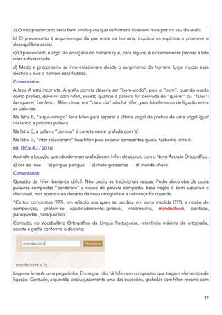 47
a) O não preconceito seria bem vindo para que os homens tivessem mais paz no seu dia-a-dia.
b) O preconceito é arqui-inimigo da paz entre os homens, inquieta os espíritos e promove o
desequilíbrio social.
c) O preconceito é algo tão arraigado no homem que, para alguns, é extremamente penosa a lide
com a diversidade.
d) Medo e preconceito se inter-relacionam desde o surgimento do homem. Urge mudar esse
destino a que o homem está fadado.
Comentários:
A letra A está incorreta. A grafia correta deveria ser “bem-vindo”, pois o “bem”, quando usado
como prefixo, deve vir com hífen, exceto quando a palavra for derivada de “querer” ou “fazer”:
benquerer, benfeito. Além disso, em “dia a dia” não há hífen, pois há elemento de ligação entre
as palavras.
Na letra B, “arqui-inimigo” leva hífen para separar a última vogal do prefixo de uma vogal igual
iniciando a próxima palavra.
Na letra C, a palavra “penosa” é corretamente grafada com ‘s’.
Na letra D, “inter-relacionam” leva hífen para separar consoantes iguais. Gabarito letra A.
60. (TCM-RJ / 2016)
Assinale a locução que não deve ser grafada com hífen de acordo com o Novo Acordo Ortográfico.
a) cor-de-rosa b) pingue-pongue c) mato-grossense d) manda-chuva
Comentários:
Questão de hífen bastante difícil. Não pediu as tradicionais regras. Pediu decoreba de quais
palavras compostas “perderam” a noção de palavra composta. Essa noção é bem subjetiva e
discutível, mas aparece no decreto da nova ortografia e a cobrança foi covarde.
“Certos compostos (???), em relação aos quais se perdeu, em certa medida (???), a noção de
composição, grafam-se aglutinadamente: girassol, madressilva, mandachuva, pontapé,
paraquedas, paraquedista”
Contudo, no Vocabulário Ortográfico da Língua Portuguesa, referência máxima de ortografia,
consta a grafia conforme o decreto:
Logo na letra A, uma pegadinha. Em regra, não há hífen em compostos que tragam elementos de
ligação. Contudo, a questão pediu justamente uma das exceções, grafadas com hífen mesmo com
 