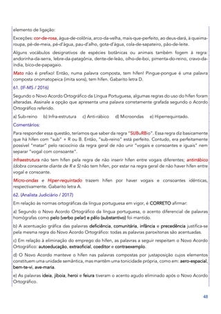 48
elemento de ligação:
Exceções: cor-de-rosa, água-de-colônia, arco-da-velha, mais-que-perfeito, ao deus-dará, à queima-
roupa, pé-de-meia, pé-d’água, pau-d’alho, gota-d’água, cola-de-sapateiro, pão-de-leite.
Alguns vocábulos designativos de espécies botânicas ou animais também fogem à regra:
andorinha-da-serra, lebre-da-patagônia, dente-de-leão, olho-de-boi, pimenta-do-reino, cravo-da-
índia, bico-de-papagaio.
Mato não é prefixo! Então, numa palavra composta, tem hífen! Pingue-pongue é uma palavra
composta onomatopeica (imita sons), tem hífen. Gabarito letra D.
61. (IF-MS / 2016)
Segundo o Novo Acordo Ortográfico da Língua Portuguesa, algumas regras do uso do hífen foram
alteradas. Assinale a opção que apresenta uma palavra corretamente grafada segundo o Acordo
Ortográfico referido.
a) Sub-reino b) Infra-estrutura c) Anti-rábico d) Microondas e) Hiperrequintado.
Comentários:
Para responder essa questão, teríamos que saber da regra “SUBuRBio”. Essa regra diz basicamente
que há hífen com “sub” + R ou B. Então, “sub-reino” está perfeito. Contudo, era perfeitamente
possível “matar” pelo raciocínio da regra geral de não unir “vogais e consoantes e iguais” nem
separar “vogal com consoante”.
Infraestrutura não tem hífen pela regra de não inserir hífen entre vogais diferentes; antirrábico
(dobra consoante diante de R e S) não tem hífen, por estar na regra geral de não haver hífen entre
vogal e consoante.
Micro-ondas e Hiper-requintado trazem hífen por haver vogais e consoantes idênticas,
respectivamente. Gabarito letra A.
62. (Analista Judiciário / 2017)
Em relação às normas ortográficas da língua portuguesa em vigor, é CORRETO afirmar:
a) Segundo o Novo Acordo Ortográfico da língua portuguesa, o acento diferencial de palavras
homógrafas como pelo (verbo pelar) e pêlo (substantivo) foi mantido.
b) A acentuação gráfica das palavras deficiência, comunitária, infância e precedência justifica-se
pela mesma regra do Novo Acordo Ortográfico: todas as palavras paroxítonas são acentuadas.
c) Em relação à eliminação do emprego do hífen, as palavras a seguir respeitam o Novo Acordo
Ortográfico: autoeducação, extraoficial, coeditor e contraexemplo.
d) O Novo Acordo manteve o hífen nas palavras compostas por justaposição cujos elementos
constituem uma unidade semântica, mas mantêm uma tonicidade própria, como em: aero-espacial,
bem-te-vi, ave-maria.
e) As palavras ideia, jiboia, heroi e feiura tiveram o acento agudo eliminado após o Novo Acordo
Ortográfico.
 