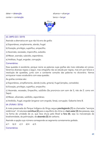 49
deter = detenção
conter = contenção
alcance = alcançar
lance = lançar
63. (MPE-GO / 2019)
Assinale a alternativa em que não há erro de grafia:
a) Espontâneo, simplismente, alarido, frugal.
b) Exceção, privilégio, supérfluo, empecilho.
c) Ascensão, excessão, impencilho, subsídio.
d) Mexer, acensão, subcídio, espontâneo.
e) Ardilozo, frugal, engodar, corrupção.
Comentários:
Essa questão é excelente, porque reúne as palavras cujas grafias são mais cobradas em prova.
Veremos diversas regras a seguir, mas ortografia não se estuda por regras, mas sim por leitura e
resolução de questões, junto com a constante consulta das palavras no dicionário. Vamos
enriquecer nosso vocabulário com essa questão.
As grafias corretas são:
a) Espontâneo, simplEsmente, alarido (ruído, gritaria), frugal (simples, comedido).
b) Exceção, privilégio, supérfluo, empecilho.
c) Ascensão, excessão, Empecilho, subSídio (Se pronúncia com som de S, não de Z: como em
Sapo).
d) Mexer, aScensão, subSídio, espontâneo.
e) ArdiloSo, frugal, engodar (enganar com engodo, farsa), corrupção. Gabarito letra B.
64. (FUNAI / 2016)
A mata preservada do Parque Indígena do Xingu segue previlegiando [1] os chamados “serviços
sistêmicos”. A natureza contribue [2] para o equilíbrio do clima e o bem-estar [3] das pessoas, seja
na forma de umidade do ar, que leva chuva pelo Brasil a fora [4], seja na manutenção da
biodiversidade, da polinização, da absorsão [5] de carbono.
Assinale a opção cujo número corresponde ao segmento corretamente grafado.
a) 1 b) 2 c) 3 d) 4 e) 5
Comentários:
 
