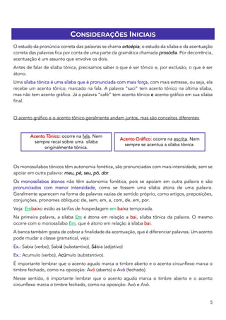 5
CONSIDERAÇÕES INICIAIS
O estudo da pronúncia correta das palavras se chama ortoépia; o estudo da sílaba e da acentuação
correta das palavras fica por conta de uma parte da gramática chamada prosódia. Por decorrência,
acentuação é um assunto que envolve os dois.
Antes de falar de sílaba tônica, precisamos saber o que é ser tônico e, por exclusão, o que é ser
átono.
Uma sílaba tônica é uma sílaba que é pronunciada com mais força, com mais estresse, ou seja, ela
recebe um acento tônico, marcado na fala. A palavra “saci” tem acento tônico na última sílaba,
mas não tem acento gráfico. Já a palavra “café” tem acento tônico e acento gráfico em sua sílaba
final.
O acento gráfico e o acento tônico geralmente andam juntos, mas são conceitos diferentes.
Os monossílabos tônicos têm autonomia fonética, são pronunciados com mais intensidade, sem se
apoiar em outra palavra: meu, pé, seu, pó, dor.
Os monossílabos átonos não têm autonomia fonética, pois se apoiam em outra palavra e são
pronunciados com menor intensidade, como se fossem uma sílaba átona de uma palavra.
Geralmente aparecem na forma de palavras vazias de sentido próprio, como artigos, preposições,
conjunções, pronomes oblíquos: de, sem, em, a, com, de, em, por.
Veja: Embaixo estão as tarifas de hospedagem em baixa temporada.
Na primeira palavra, a sílaba Em é átona em relação a bai, sílaba tônica da palavra. O mesmo
ocorre com o monossílabo Em, que é átono em relação à sílaba bai.
A banca também gosta de cobrar a finalidade da acentuação, que é diferenciar palavras. Um acento
pode mudar a classe gramatical, veja:
Ex.: Sabia (verbo), Sabiá (substantivo), Sábia (adjetivo)
Ex.: Acumulo (verbo), Acúmulo (substantivo).
É importante lembrar que o acento agudo marca o timbre aberto e o acento circunflexo marca o
timbre fechado, como na oposição: Avó (aberto) e Avô (fechado).
Nesse sentido, é importante lembrar que o acento agudo marca o timbre aberto e o acento
circunflexo marca o timbre fechado, como na oposição: Avó e Avô.
Acento Tônico: ocorre na fala. Nem
sempre recai sobre uma sílaba
originalmente tônica.
Acento Gráfico: ocorre na escrita. Nem
sempre se acentua a sílaba tônica.
 