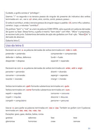 51
Cuidado, a grafia correta é “prIvilégio”.
Usamos “i” na segunda e na terceira pessoa do singular do presente do indicativo dos verbos
terminados em -air, -oer e -uir: atrais, atrai, corróis, corrói, possuis, possui...
O verbo é contribuir, então a terceira pessoa do singular segue o padrão –UI, como influi, substitui,
constitui. Logo, a natureza “contribuI”.
Os prefixos “bem” e “mal” se unem às palavras COM HÍFEN, salvo quando em palavras derivadas
de querer ou fazer. Dessa forma, a grafia é mesmo “bem-estar” com hífen. “Afora” é preposição,
se escreve tudo junto. Substantivos derivados de ação são grafados com final –ção. “AbsorÇão” é
derivado de absorver.
Gabarito letra C.
Uso da letra S
Escrevem-se com -s- as palavras derivadas de verbos terminados em -nder e –ndir.
pretender = pretensão
defender = defesa, defensivo
despender = despesa
compreender = compreensão
fundir = fusão
expandir = expansão
Escrevem-se com -s- as palavras derivadas de verbos terminados em -erter, -ertir e -ergir.
perverter = perversão
converter = conversão
reverter = reversão
divertir = diversão
aspergir = aspersão
imergir = imersão
Verbos terminados em –pelir formarão substantivos terminados em –puls-
Verbos terminados em -correr formarão substantivos terminados em -curs-
expelir = expulsão
impelir = impulso
compelir = compulsório
concorrer = concurso
discorrer = discurso
percorrer = percurso
Usa-se -s- para grafar as palavras terminadas em -oso e -osa. Também se grafam com S palavras
terminadas em -ase, -ese, -ise, –ose, -isa:
Exceções: gozo, gaze, deslize, baliza, coriza.
gostosa
glamorosa
saboroso
horroroso
fase
crase
tese
osmose
 