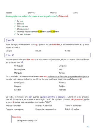 53
poetisa profetisa Heloísa Marisa
A conjugação dos verbos pôr, querer e usar se grafa com –S- (Cai muito!)
✓ Eu pus
✓ Ele quis
✓ Nós usamos
✓ Eles quiseram
✓ Quando nós quisermos/pusermos/compusermos
✓ Se eles usassem
Ç ou S
Após ditongo, escreveremos com -ç-, quando houver som de s, e escreveremos com -s-, quando
houver som de z.
Eleição Neusa Coisa
S ou Z
Palavras terminadas em -ês e -esa que indicarem nacionalidades, títulos ou nomes próprios devem
ser grafadas com –S.
Português
Norueguesa
Marquês
Duquesa
Inês
Teresa
Por outro lado, palavras terminadas em -ez e -eza, substantivos abstratos que provêm de adjetivos,
ou seja, palavras que indicam a existência de uma qualidade devem ser grafadas com –Z.
Embriaguez
Limpeza
Lucidez
Nobreza
Acidez
Pobreza
Os verbos terminados em -isar, quando a palavra primitiva já possuir o -s-, também serão grafados
com –S. Na verdade, receberam a terminação “-AR”. Se a palavra primitiva não possuir –S, grafa-
se com -Z, pois a palavra recebeu terminação “IZAR”.
Análise = analisar
Pesquisa = pesquisar
Paralisia = paralisar
Economia = economizar
Terror = aterrorizar
Frágil = fragilizar
Exceções:
catequese = catequizar
 