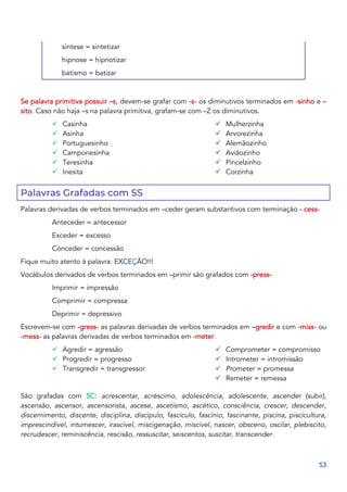53
síntese = sintetizar
hipnose = hipnotizar
batismo = batizar
Se palavra primitiva possuir –s, devem-se grafar com -s- os diminutivos terminados em -sinho e –
sito. Caso não haja –s na palavra primitiva, grafam-se com –Z os diminutivos.
✓ Casinha
✓ Asinha
✓ Portuguesinho
✓ Camponesinha
✓ Teresinha
✓ Inesita
✓ Mulherzinha
✓ Arvorezinha
✓ Alemãozinho
✓ Aviãozinho
✓ Pincelzinho
✓ Corzinha
Palavras Grafadas com SS
Palavras derivadas de verbos terminados em –ceder geram substantivos com terminação - cess-
Anteceder = antecessor
Exceder = excesso
Conceder = concessão
Fique muito atento à palavra: EXCEÇÃO!!!
Vocábulos derivados de verbos terminados em –primir são grafados com -press-
Imprimir = impressão
Comprimir = compressa
Deprimir = depressivo
Escrevem-se com -gress- as palavras derivadas de verbos terminados em –gredir e com -miss- ou
-mess- as palavras derivadas de verbos terminados em -meter.
✓ Agredir = agressão
✓ Progredir = progresso
✓ Transgredir = transgressor
✓ Comprometer = compromisso
✓ Intrometer = intromissão
✓ Prometer = promessa
✓ Remeter = remessa
São grafadas com SC: acrescentar, acréscimo, adolescência, adolescente, ascender (subir),
ascensão, ascensor, ascensorista, ascese, ascetismo, ascético, consciência, crescer, descender,
discernimento, discente, disciplina, discípulo, fascículo, fascínio, fascinante, piscina, piscicultura,
imprescindível, intumescer, irascível, miscigenação, miscível, nascer, obsceno, oscilar, plebiscito,
recrudescer, reminiscência, rescisão, ressuscitar, seiscentos, suscitar, transcender.
 