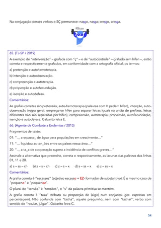 54
Na conjugação desses verbos o SÇ permanece: nasço, nasça; cresço, cresça.
65. (TJ-SP / 2019)
A exemplo de “intervenção” – grafada com “ç” – e de “autocontrole” – grafado sem hífen –, estão
correta e respectivamente grafados, em conformidade com a ortografia oficial, os termos:
a) pretenção e autohemoterapia.
b) intenção e autoobservação.
c) compreenção e autoterapia.
d) propenção e autofecundação.
e) isenção e autodefesa.
Comentários:
As grafias corretas são pretensão, auto-hemoterapia (palavras com H pedem hífen), intenção, auto-
observação (regra geral: emprega-se hífen para separar letras iguais na união de prefixos, letras
diferentes não são separadas por hífen), compreensão, autoterapia, propensão, autofecundação,
isenção e autodefesa. Gabarito letra E.
66. (Agente de Combate a Endemias / 2015)
Fragmentos de texto:
01: “… a escasse_ de água para populações em crescimento…”
11: “… liquidou as ten_ões entre os países nessa área…”
20: “… a ta_a de cooperação supera a incidência de conflitos graves…”
Assinale a alternativa que preenche, correta e respectivamente, as lacunas das palavras das linhas
01, 11 e 20.
a) s – ss – ch b) z – s – ch c) z – s – x d) s – ss – x e) z – ss – x
Comentários:
A grafia correta é “escassez” (adjetivo escasso + EZ- formador de substantivo). É o mesmo caso de
“pequeno” e “pequenez”.
O plural de “tensão” é “tensões”, o “s” da palavra primitiva se mantém.
A grafia correta é “taxa” (tributo ou proporção de (algo) num conjunto, ger. expresso em
percentagem). Não confunda com “tacha”, aquele preguinho, nem com “tachar”, verbo com
sentido de “rotular, julgar”. Gabarito letra C.
 