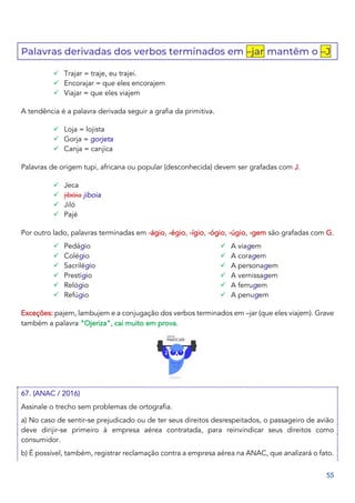 55
Palavras derivadas dos verbos terminados em –jar mantêm o –J
✓ Trajar = traje, eu trajei.
✓ Encorajar = que eles encorajem
✓ Viajar = que eles viajem
A tendência é a palavra derivada seguir a grafia da primitiva.
✓ Loja = lojista
✓ Gorja = gorjeta
✓ Canja = canjica
Palavras de origem tupi, africana ou popular (desconhecida) devem ser grafadas com J.
✓ Jeca
✓ jibóia jiboia
✓ Jiló
✓ Pajé
Por outro lado, palavras terminadas em -ágio, -égio, -ígio, -ógio, -úgio, -gem são grafadas com G.
✓ Pedágio
✓ Colégio
✓ Sacrilégio
✓ Prestígio
✓ Relógio
✓ Refúgio
✓ A viagem
✓ A coragem
✓ A personagem
✓ A vernissagem
✓ A ferrugem
✓ A penugem
Exceções: pajem, lambujem e a conjugação dos verbos terminados em –jar (que eles viajem). Grave
também a palavra “Ojeriza”, cai muito em prova.
67. (ANAC / 2016)
Assinale o trecho sem problemas de ortografia.
a) No caso de sentir-se prejudicado ou de ter seus direitos desrespeitados, o passageiro de avião
deve dirijir-se primeiro à empresa aérea contratada, para reinvindicar seus direitos como
consumidor.
b) É possível, também, registrar reclamação contra a empresa aérea na ANAC, que analizará o fato.
 